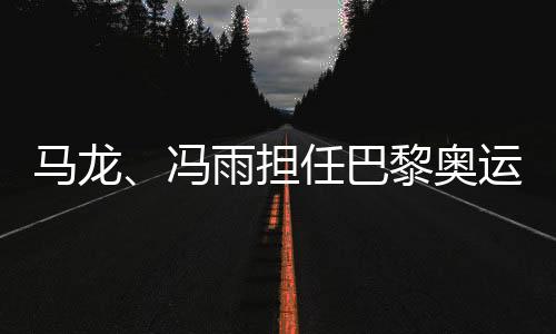 馬龍、馮雨擔任巴黎奧運會開幕式中國體育代表團旗手