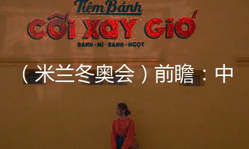 (米蘭冬奧會(huì))前瞻:中國精“冰”強(qiáng)將力爭新突破