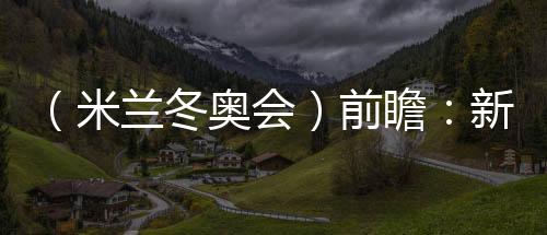 (米蘭冬奧會)前瞻:新星老將并肩而行 中國雪上軍團迎綜合考驗
