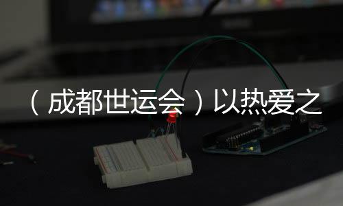 (成都世運會)以熱愛之名奔赴世運 多元職業(yè)閃耀賽場