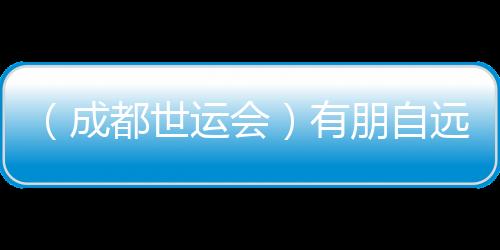 （成都世運會）有朋自遠方來 成都世運會超越競技
