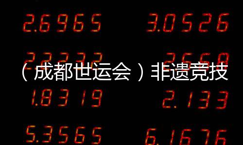 (成都世運會)非遺競技齊登場 世運廣場熱度再升級