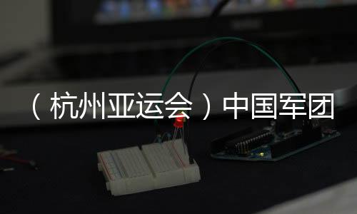 （杭州亞運會）中國軍團(tuán)星光璀璨：名將云集 新人亮眼