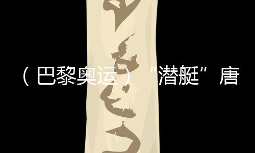 （巴黎奧運）“潛艇”唐錢婷：在下屆奧運會創(chuàng)造更好成績
