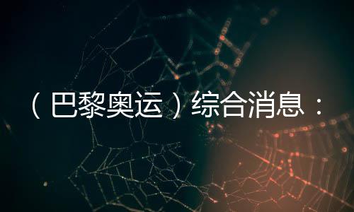 （巴黎奧運(yùn)）綜合消息：再取雙冠 中國21金重回榜首