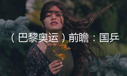 (巴黎奧運(yùn))前瞻:國(guó)乒新老結(jié)合實(shí)力均衡 目標(biāo)直指大包攬