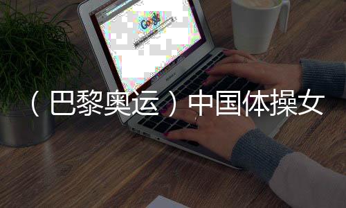 （巴黎奧運(yùn)）中國(guó)體操女團(tuán)“穩(wěn)”字當(dāng)頭 周雅琴位列平衡木榜首