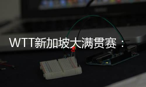 WTT新加坡大滿貫賽：孫穎莎、王曼昱會師女單決賽