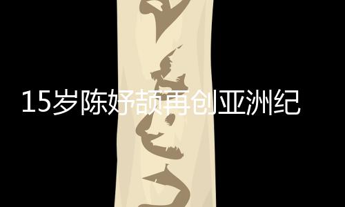 15歲陳妤頡再創(chuàng)亞洲紀錄，已成為國家集訓隊隊員