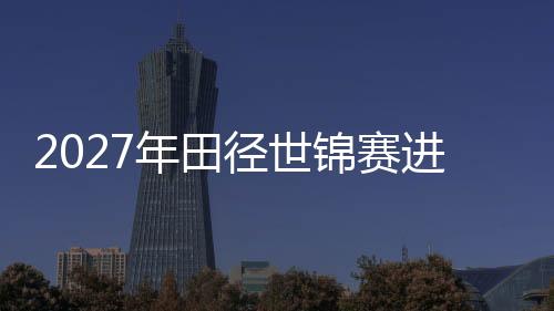 2027年田徑世錦賽進入“北京周期” “雙奧之城”再啟賽事新篇
